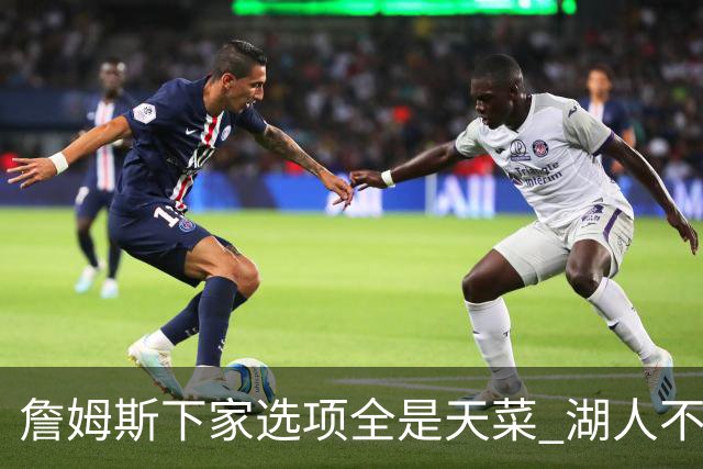 詹姆斯下家选项全是天菜 湖人不给的体面这些队能给